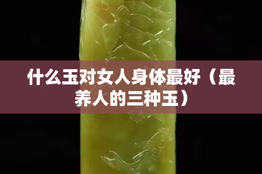 什么玉對(duì)女人身體最好（最養(yǎng)人的三種玉）