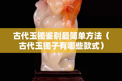 古代玉鐲鑒別最簡單方法（古代玉鐲子有哪些款式）