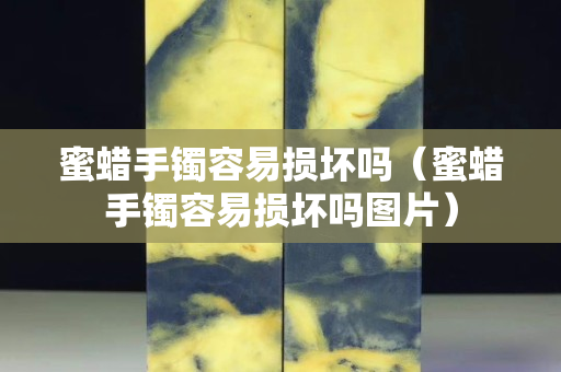 蜜蠟手鐲容易損壞嗎（蜜蠟手鐲容易損壞嗎圖片）