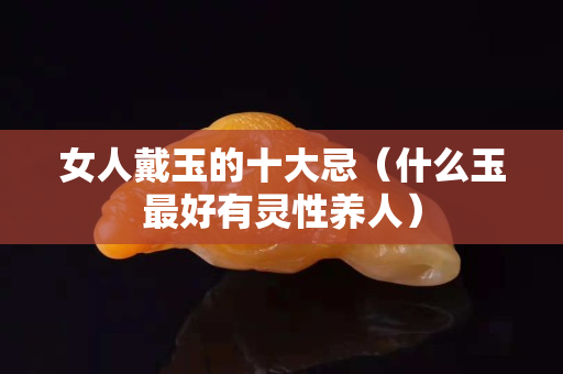 女人戴玉的十大忌（什么玉最好有靈性養(yǎng)人）