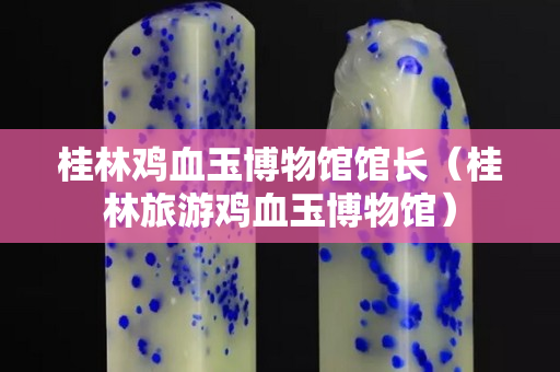 桂林雞血玉博物館館長（桂林旅游雞血玉博物館）