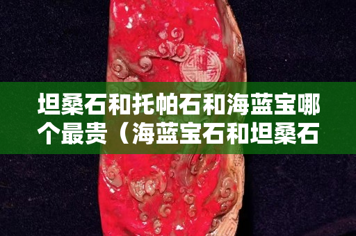 坦桑石和托帕石和海藍寶哪個最貴（海藍寶石和坦桑石哪個價值高）