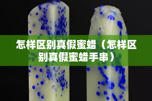 怎樣區別真假蜜蠟（怎樣區別真假蜜蠟手串）