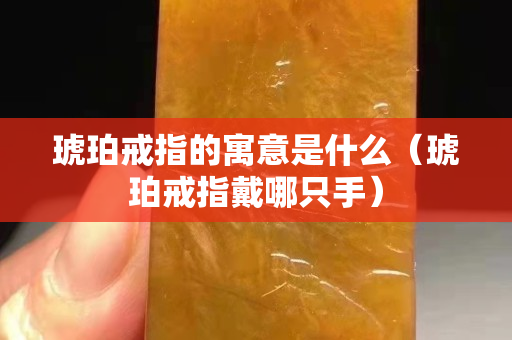 琥珀戒指的寓意是什么（琥珀戒指戴哪只手）
