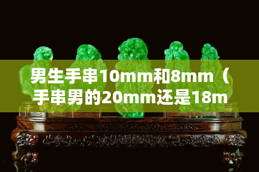 男生手串10mm和8mm（手串男的20mm還是18mm）