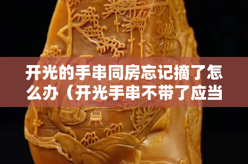 開(kāi)光的手串同房忘記摘了怎么辦（開(kāi)光手串不帶了應(yīng)當(dāng)放哪里）