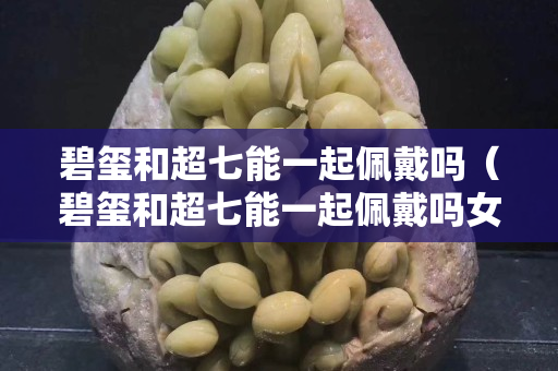 碧璽和超七能一起佩戴嗎（碧璽和超七能一起佩戴嗎女生）