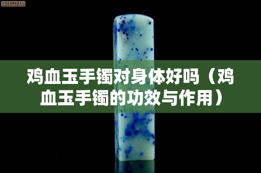 雞血玉手鐲對身體好嗎（雞血玉手鐲的功效與作用）