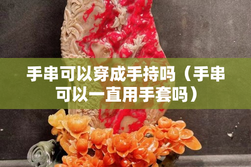 手串可以穿成手持嗎（手串可以一直用手套嗎）