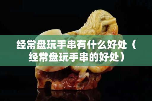 經常盤玩手串有什么好處（經常盤玩手串的好處）