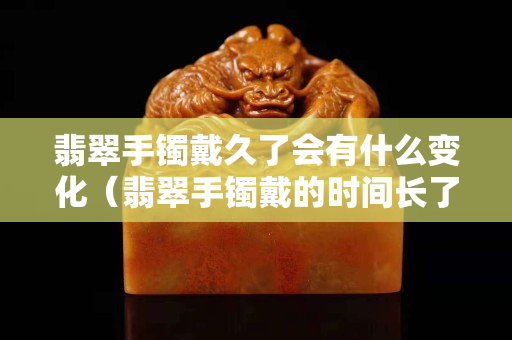 翡翠手鐲戴久了會有什么變化（翡翠手鐲戴的時間長了有什么變化嗎？）