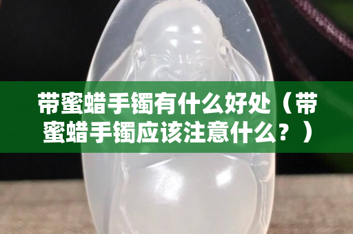 帶蜜蠟手鐲有什么好處（帶蜜蠟手鐲應(yīng)該注意什么？）