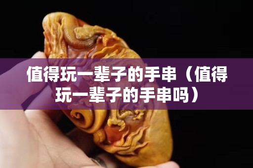 值得玩一輩子的手串（值得玩一輩子的手串嗎）