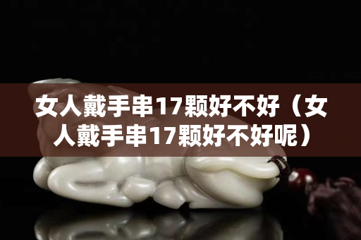 女人戴手串17顆好不好（女人戴手串17顆好不好呢）