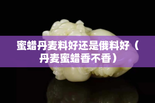 蜜蠟丹麥料好還是俄料好（丹麥蜜蠟香不香）