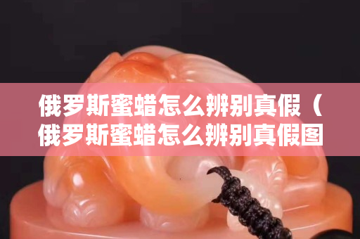 俄羅斯蜜蠟怎么辨別真假（俄羅斯蜜蠟怎么辨別真假圖解）