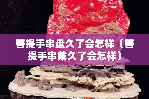 菩提手串盤久了會怎樣（菩提手串戴久了會怎樣）