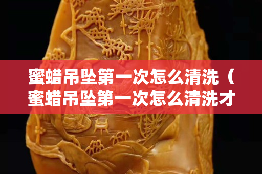 蜜蠟吊墜第一次怎么清洗（蜜蠟吊墜第一次怎么清洗才干凈）