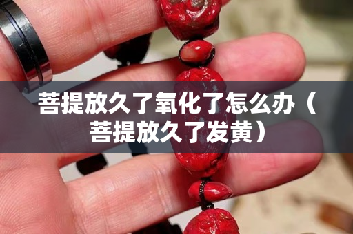 菩提放久了氧化了怎么辦（菩提放久了發(fā)黃）