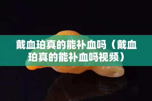 戴血珀真的能補血嗎（戴血珀真的能補血嗎視頻）