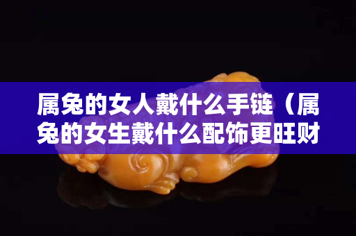 屬兔的女人戴什么手鏈（屬兔的女生戴什么配飾更旺財(cái)）