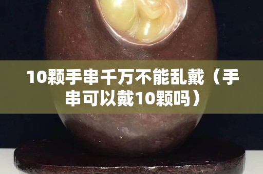 10顆手串千萬不能亂戴（手串可以戴10顆嗎）