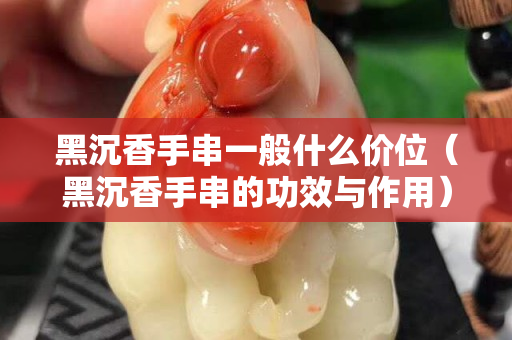 黑沉香手串一般什么價位（黑沉香手串的功效與作用）
