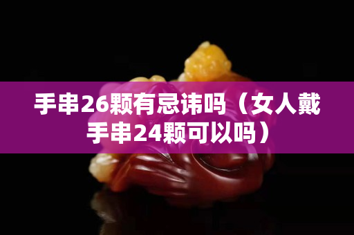 手串26顆有忌諱嗎（女人戴手串24顆可以嗎）