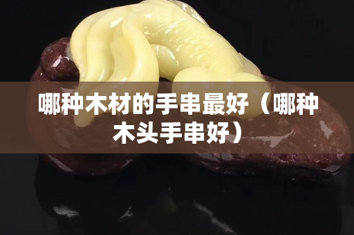 哪種木材的手串最好（哪種木頭手串好）