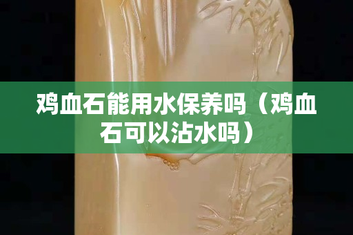 雞血石能用水保養嗎（雞血石可以沾水嗎）