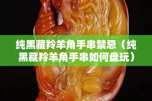 純黑藏羚羊角手串禁忌（純黑藏羚羊角手串如何盤玩）