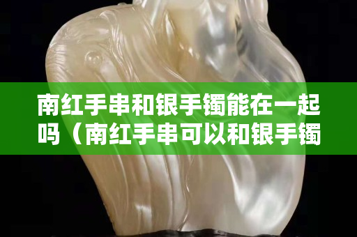 南紅手串和銀手鐲能在一起嗎（南紅手串可以和銀手鐲一起戴嗎）