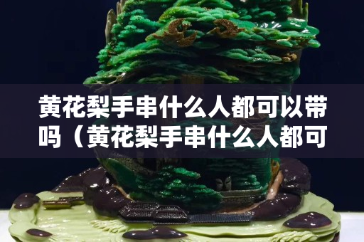 黃花梨手串什么人都可以帶嗎（黃花梨手串什么人都可以帶嗎圖片）