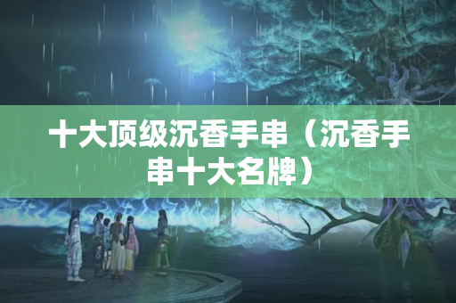 十大頂級沉香手串（沉香手串十大名牌）
