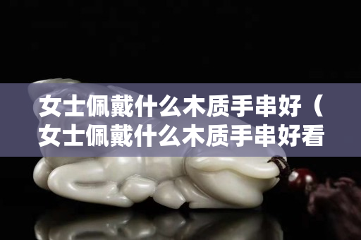 女士佩戴什么木質(zhì)手串好（女士佩戴什么木質(zhì)手串好看）