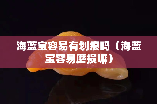 海藍寶容易有劃痕嗎（海藍寶容易磨損嘛）