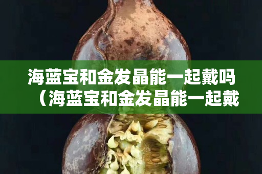 海藍(lán)寶和金發(fā)晶能一起戴嗎（海藍(lán)寶和金發(fā)晶能一起戴嗎有毒嗎）