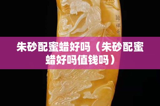 朱砂配蜜蠟好嗎（朱砂配蜜蠟好嗎值錢嗎）