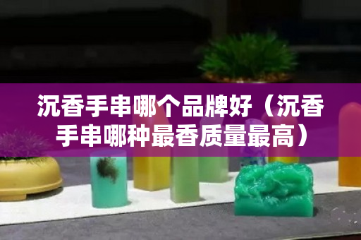沉香手串哪個品牌好（沉香手串哪種最香質(zhì)量最高）