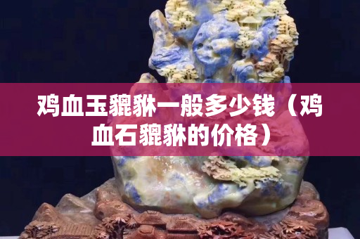 雞血玉貔貅一般多少錢（雞血石貔貅的價格）
