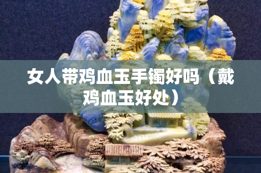 女人帶雞血玉手鐲好嗎（戴雞血玉好處）