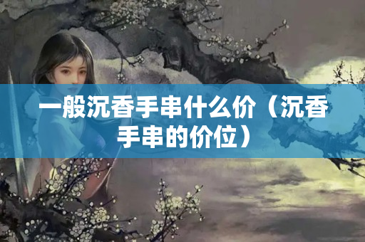 一般沉香手串什么價（沉香手串的價位）