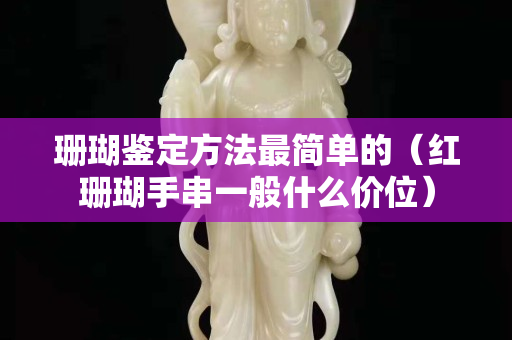 珊瑚鑒定方法最簡(jiǎn)單的（紅珊瑚手串一般什么價(jià)位）