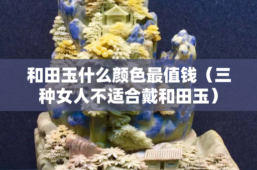 和田玉什么顏色最值錢（三種女人不適合戴和田玉）