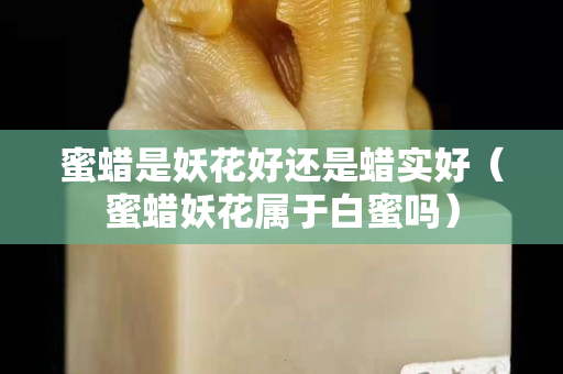 蜜蠟是妖花好還是蠟實好（蜜蠟妖花屬于白蜜嗎）