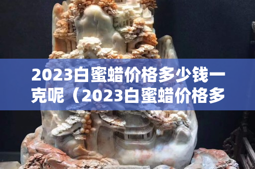 2023白蜜蠟價格多少錢一克呢（2023白蜜蠟價格多少錢一克呢視頻）