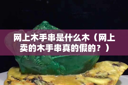 網(wǎng)上木手串是什么木（網(wǎng)上賣的木手串真的假的？）
