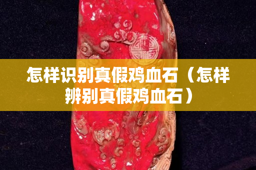 怎樣識別真假雞血石（怎樣辨別真假雞血石）