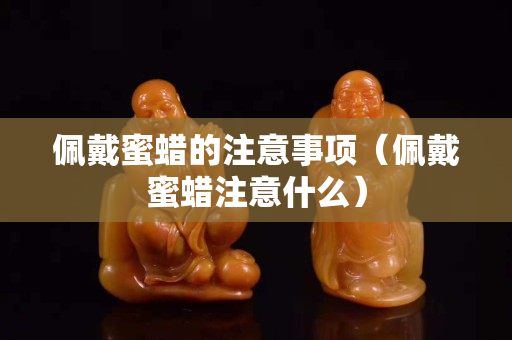 佩戴蜜蠟的注意事項（佩戴蜜蠟注意什么）
