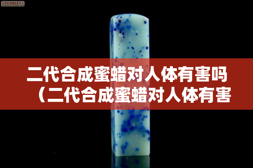 二代合成蜜蠟對人體有害嗎（二代合成蜜蠟對人體有害嗎知乎）